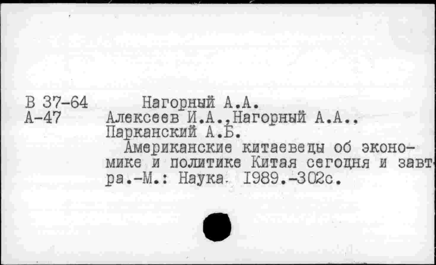 ﻿В 37-
А-47
64 Нагорный А.А.
Алексеев И.А.,Нагорный А.А., Парканский А. Б.
Американские китаеведы об экономике и политике Китая сегодня и завт ра.-М.: Наука. 1989.-302с.